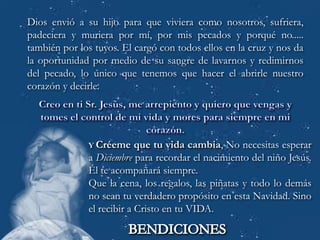 Dios envió a su hijo para que viviera como nosotros, sufriera,
padeciera y muriera por mí, por mis pecados y porqué no.....
también por los tuyos. El cargó con todos ellos en la cruz y nos da
la oportunidad por medio de su sangre de lavarnos y redimirnos
del pecado, lo único que tenemos que hacer el abrirle nuestro
corazón y decirle.




              Y Créeme     que tu vida cambia, No necesitas esperar
              a Diciembre para recordar el nacimiento del niño Jesús.
              Él te acompañará siempre.
              Que la cena, los regalos, las piñatas y todo lo demás
              no sean tu verdadero propósito en esta Navidad. Sino
              el recibir a Cristo en tu VIDA.
 