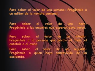 Para saber el valor de una semana: Pregúntale a un editor de la revista semanal. Para saber el valor de una hora: Pregúntale a los amantes que esperan para verse. Para saber el valor de un minuto: Pregúntale a la persona que perdió el tren, el autobús o el avión. Para saber el valor de un segundo: Pregúntale a quien haya sobrevivido de un accidente. 
