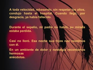 A toda velocidad, rebasando, sin respetar los altos, condujo hasta el hospital. Cuando llegó, por desgracia, ya había fallecido. Durante el sepelio, mi padre no habló, su mirada estaba perdida. Casi no lloró. Esa noche sus hijos nos reunimos con él. En un ambiente de dolor y nostalgia recordamos hermosas  anécdotas. 