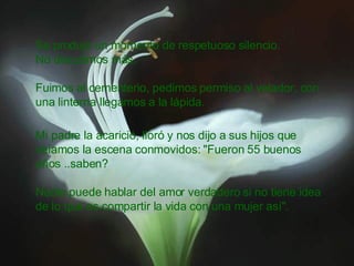 Se produjo un momento de respetuoso silencio. No discutimos más. Fuimos al cementerio, pedimos permiso al velador, con una linterna llegamos a la lápida. Mi padre la acarició, lloró y nos dijo a sus hijos que veíamos la escena conmovidos: "Fueron 55 buenos años ..saben? Nadie puede hablar del amor verdadero si no tiene idea de lo que es compartir la vida con una mujer así".  