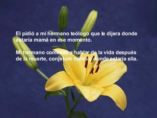 El pidió a mi hermano teólogo que le dijera donde estaría mamá en ese momento.  Mi hermano comenzó a hablar de la vida después de la muerte, conjeturó cómo y donde estaría ella.   