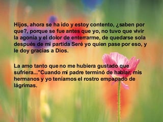 Hijos, ahora se ha ido y estoy contento, ¿saben por que?, porque se fue antes que yo, no tuvo que vivir  la agonía y el dolor de enterrarme, de quedarse sola después de mi partida Seré yo quien pase por eso, y le doy gracias a Dios.  La amo tanto que no me hubiera gustado que sufriera..."Cuando mi padre terminó de hablar, mis hermanos y yo teníamos el rostro empapado de  lágrimas. 