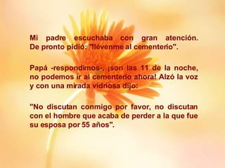 Mi padre escuchaba con gran atención. De pronto pidió: "llévenme al cementerio". Papá -respondimos-, ¡son las 11 de la noche, no podemos ir al cementerio ahora! Alzó la voz y con una mirada vidriosa dijo: "No discutan conmigo por favor, no discutan con el hombre que acaba de perder a la que fue su esposa por 55 años". 