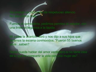 Se produjo un momento de respetuoso silencio. No discutimos más. Fuimos al cementerio, pedimos permiso al velador, con una linterna llegamos a la lápida. Mi padre la acarició, lloró y nos dijo a sus hijos que veíamos la escena conmovidos: "Fueron 55 buenos años ..saben? Nadie puede hablar del amor verdadero si no tiene idea de lo que es compartir la vida con una mujer así".  