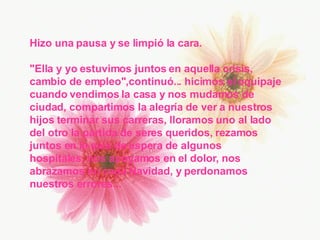 Hizo una pausa y se limpió la cara. "Ella y yo estuvimos juntos en aquella crisis, cambio de empleo",continuó... hicimos el equipaje cuando vendimos la casa y nos mudamos de ciudad, compartimos la alegría de ver a nuestros  hijos terminar sus carreras, lloramos uno al lado del otro la partida de seres queridos, rezamos juntos en la sala de espera de algunos  hospitales, nos apoyamos en el dolor, nos abrazamos en cada Navidad, y perdonamos nuestros errores... 