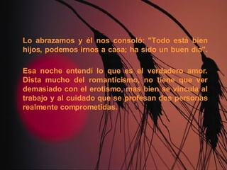 Lo abrazamos y él nos consoló: "Todo está bien hijos, podemos irnos a casa; ha sido un buen día". Esa noche entendí lo que es el verdadero amor. Dista mucho del romanticismo, no tiene que ver demasiado con el erotismo, mas bien se vincula al trabajo y al cuidado que se profesan dos personas realmente comprometidas. 