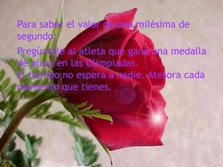 Para saber el valor de una milésima de segundo:Pregúntale al atleta que ganó una medalla de plata en las Olimpiadas.El tiempo no espera a nadie. Atesora cada momento que tienes.