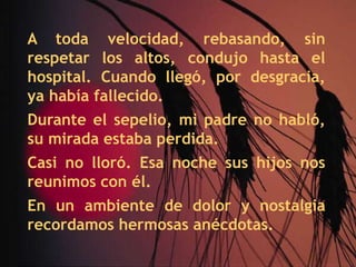 A toda velocidad, rebasando, sin respetar los altos, condujo hasta el hospital. Cuando llegó, por desgracia, ya había fallecido.Durante el sepelio, mi padre no habló, su mirada estaba perdida.Casi no lloró. Esa noche sus hijos nos reunimos con él.En un ambiente de dolor y nostalgia recordamos hermosas anécdotas.