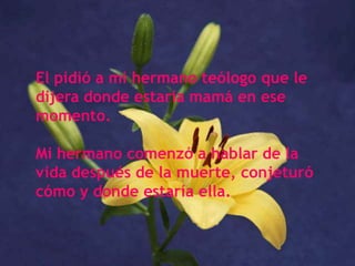 El pidió a mi hermano teólogo que le dijera donde estaría mamá en ese momento. Mi hermano comenzó a hablar de la vida después de la muerte, conjeturó cómo y donde estaría ella.