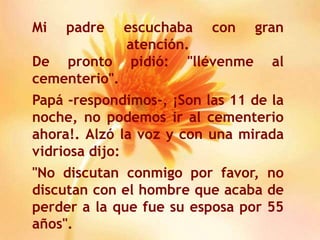 Mi padre escuchaba con gran atención.De pronto pidió: "llévenme al cementerio".Papá -respondimos-, ¡Son las 11 de la noche, no podemos ir al cementerio ahora!. Alzó la voz y con una mirada vidriosa dijo:"No discutan conmigo por favor, no discutan con el hombre que acaba de perder a la que fue su esposa por 55 años".