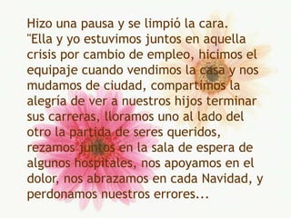 Hizo una pausa y se limpió la cara."Ella y yo estuvimos juntos en aquella crisis por cambio de empleo, hicimos el equipaje cuando vendimos la casa y nos mudamos de ciudad, compartimos la alegría de ver a nuestros hijos terminar sus carreras, lloramos uno al lado del otro la partida de seres queridos, rezamos juntos en la sala de espera de algunos hospitales, nos apoyamos en el dolor, nos abrazamos en cada Navidad, y perdonamos nuestros errores...