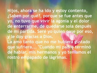 Hijos, ahora se ha ido y estoy contento, ¿Saben por qué?, porque se fue antes que yo, no tuvo que vivir la agonía y el dolor de enterrarme, de quedarse sola después de mi partida. Seré yo quien pase por eso, y le doy gracias a Dios. La amo tanto que no me hubiera gustado que sufriera... "Cuando mi padre terminó de hablar, mis hermanos y yo teníamos el rostro empapado de lágrimas.
