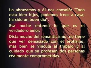 Lo abrazamos y él nos consoló: "Todo está bien hijos, podemos irnos a casa; ha sido un buen día".Esa noche entendí lo que es el verdadero amor.Dista mucho del romanticismo, no tiene que ver demasiado con el erotismo, más bien se vincula al trabajo y al cuidado que se profesan dos personas realmente comprometidas.