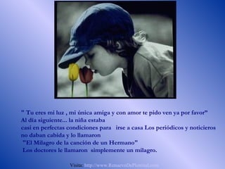 " Tu eres mi luz , mi única amiga y con amor te pido ven ya por favor”
Al día siguiente... la niña estaba
casi en perfectas condiciones para irse a casa Los periódicos y noticieros
no daban cabida y lo llamaron
 "El Milagro de la canción de un Hermano"
 Los doctores le llamaron simplemente un milagro.

                  Visita: http://www.RenuevoDePlenitud.com
 