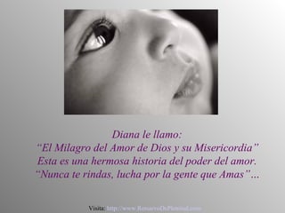 Diana le llamo:
“El Milagro del Amor de Dios y su Misericordia”
Esta es una hermosa historia del poder del amor.
“Nunca te rindas, lucha por la gente que Amas”…

           Visita: http://www.RenuevoDePlenitud.com
 