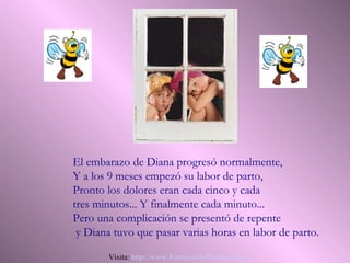 El embarazo de Diana progresó normalmente,
Y a los 9 meses empezó su labor de parto,
Pronto los dolores eran cada cinco y cada
tres minutos... Y finalmente cada minuto...
Pero una complicación se presentó de repente
 y Diana tuvo que pasar varias horas en labor de parto.

        Visita: http://www.RenuevoDePlenitud.com
 