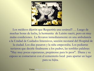 Los médicos dijerón que Requeriría una cesárea!!! … Luego de
muchas horas de lucha, la hermanita de Luisito nació, pero en muy
 malas condiciones. La llevaron inmediatamente en una ambulancia
a la Unidad de Cuidados Intensivos, sección neonatal del Hospital de
    la ciudad. Los días pasaron y la niña empeoraba. Los pediatras
 tuvieron que decirle finalmente a los padres, las terribles palabras:
 "Hay muy pocas esperanzas, prepárense para lo peor". Diana y su
esposo se contactaron con el cementerio local para apartar un lugar
                             para su hijita.

                Visita: http://www.RenuevoDePlenitud.com
 