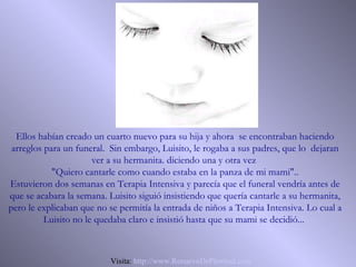 Ellos habían creado un cuarto nuevo para su hija y ahora se encontraban haciendo
 arreglos para un funeral. Sin embargo, Luisito, le rogaba a sus padres, que lo dejaran
                       ver a su hermanita. diciendo una y otra vez
            "Quiero cantarle como cuando estaba en la panza de mi mami"..
Estuvieron dos semanas en Terapia Intensiva y parecía que el funeral vendría antes de
que se acabara la semana. Luisito siguió insistiendo que quería cantarle a su hermanita,
pero le explicaban que no se permitía la entrada de niños a Terapia Intensiva. Lo cual a
          Luisito no le quedaba claro e insistió hasta que su mami se decidió...



                          Visita: http://www.RenuevoDePlenitud.com
 