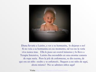 Diana llevaría a Luisito, a ver a su hermanita, lo dejaran o no!
  Si no veía a su hermanita en ese momento, tal vez no la vería
  viva nunca mas. Ella le puso un overol inmenso y lo llevo a
 Terapia Intensiva, Luisito iba escondido en una enorme canasta
    de ropa sucia. Pero la jefe de enfermeras, se dio cuenta, de
que era un niño oculto y se enfureció.. !Saquen a ese niño de aquí,
            ahora mismo! !No se admiten niños aquí!

          Visita: http://www.RenuevoDePlenitud.com
 
