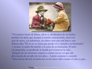 " El carácter fuerte de Diana, afloro y, olvidándose de sus lindos
modales de dama que siempre la habían caracterizado, miró con
ojos de acero, a la enfermera, sus labios eran una sola línea y con
firmeza dijo: "El no se va, hasta que pueda ver y cantarle a su hermanita”
 y levanto a Luisito llevándolo a la cama de su hermanita. El miró
a la pequeñita, ya perdiendo la batalla por conservar la vida...
 Después de un momento empezó a cantar con la voz que sale
del corazón de un niño de tres años... Luisito comenzó a cantarle:
" Eres mi luz del sol, mi única luz, tu me haces feliz cuando el cielo es gris...


                  Visita: http://www.RenuevoDePlenitud.com
 