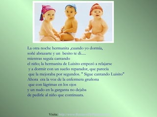 La otra noche hermanita ,cuando yo dormía,
soñé abrazarte y un besito te di.....
mientras seguía cantando
el niño; la hermanita de Luisito empezó a relajarse
 y a dormir con un sueño reparador, que parecía
 que la mejoraba por segundos. " Sigue cantando Luisito"
Ahora era la voz de la enfermera gruñona
 que con lágrimas en los ojos
y un nudo en la garganta no dejaba
de pedirle al niño que continuara.



            Visita: http://www.RenuevoDePlenitud.com
 