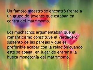 Un famoso maestro se encontró frente a
un grupo de jóvenes que estaban en
contra del matrimonio.

Los muchachos argumentaban que el
romanticismo constituye el verdadero
sustento de las parejas y que es
preferible acabar con la relación cuando
este se apaga, en lugar de entrar a la
hueca monotonía del matrimonio.
 