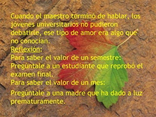 Cuando el maestro terminó de hablar, los
jóvenes universitarios no pudieron
debatirle, ese tipo de amor era algo que
no conocían.
Reflexión:
Para saber el valor de un semestre:
Pregúntale a un estudiante que reprobó el
examen final.
Para saber el valor de un mes:
Pregúntale a una madre que ha dado a luz
prematuramente.
 