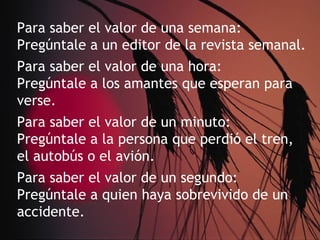 Para saber el valor de una semana:
Pregúntale a un editor de la revista semanal.
Para saber el valor de una hora:
Pregúntale a los amantes que esperan para
verse.
Para saber el valor de un minuto:
Pregúntale a la persona que perdió el tren,
el autobús o el avión.
Para saber el valor de un segundo:
Pregúntale a quien haya sobrevivido de un
accidente.
 