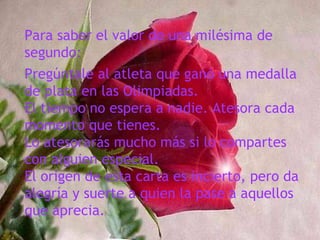 Para saber el valor de una milésima de
segundo:
Pregúntale al atleta que ganó una medalla
de plata en las Olimpiadas.
El tiempo no espera a nadie. Atesora cada
momento que tienes.
Lo atesorarás mucho más si lo compartes
con alguien especial.
El origen de esta carta es incierto, pero da
alegría y suerte a quien la pase a aquellos
que aprecia.
 