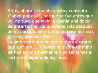 Hijos, ahora se ha ido y estoy contento,
¿Saben por qué?, porque se fue antes que
yo, no tuvo que vivir la agonía y el dolor
de enterrarme, de quedarse sola después
de mi partida. Seré yo quien pase por eso,
y le doy gracias a Dios.
La amo tanto que no me hubiera gustado
que sufriera... "Cuando mi padre terminó
de hablar, mis hermanos y yo teníamos el
rostro empapado de lágrimas.
 