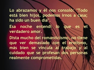 Lo abrazamos y él nos consoló: "Todo
está bien hijos, podemos irnos a casa;
ha sido un buen día".
Esa noche entendí     lo   que   es   el
verdadero amor.
Dista mucho del romanticismo, no tiene
que ver demasiado con el erotismo,
más bien se vincula al trabajo y al
cuidado que se profesan dos personas
realmente comprometidas.
 