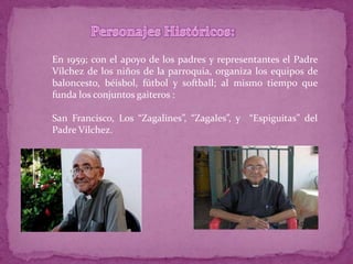 En 1959; con el apoyo de los padres y representantes el Padre
Vílchez de los niños de la parroquia, organiza los equipos de
baloncesto, béisbol, fútbol y softball; al mismo tiempo que
funda los conjuntos gaiteros :

San Francisco, Los “Zagalines”, “Zagales”, y “Espiguitas” del
Padre Vílchez.
 