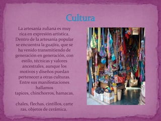 La artesanía zuliana es muy
   rica en expresión artística.
Dentro de la artesanía popular
 se encuentra la guajira, que se
  ha venido transmitiendo de
generación en generación, con
    estilo, técnicas y valores
     ancestrales, aunque los
   motivos y diseños puedan
  pertenecer a otras culturas.
   Entre sus manifestaciones
             hallamos
tapices, chinchorros, hamacas,

chales, flechas, cintillos, carte
  ras, objetos de cerámica.
 