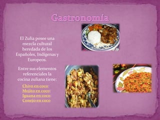 El Zulia posee una
   mezcla cultural
   heredada de los
Españoles, Indígenas y
      Europeos.

Entre sus elementos
  referenciales la
cocina zuliana tiene:
   Chivo en coco:
   Mojito en coco:
   Iguana en coco:
   Conejo en coco
 