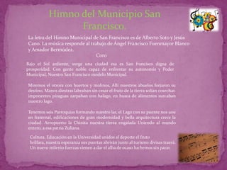 Himno del Municipio San
                 Francisco.
La letra del Himno Municipal de San Francisco es de Alberto Soto y Jesús
Cano. La música responde al trabajo de Ángel Francisco Fuenmayor Blanco
y Amador Bermúdez.
                               Coro
Bajo el Sol ardiente, surge una ciudad esa es San francisco digna de
prosperidad. Con gente noble capaz de enfrentar su autonomía y Poder
Municipal, Nuestro San Francisco modelo Municipal.

Miremos el otrora con huertos y molinos, Allí nuestros abuelos forjaron su
destino, Manos diestras labraban sin cesar el fruto de la tierra solían cosechar.
imponentes piraguas zarpaban con halago, en busca de alimentos surcaban
nuestro lago.

Tenemos seis Parroquias formando nuestro lar, el Lago con su puente nos une
en fraternal, edificaciones de gran modernidad y bella arquitectura crece la
ciudad. Aeropuerto la Chinita nuestra tierra engalada Uniendo al mundo
entero, a esa patria Zuliana.

 Cultura, Educación en la Universidad unidos al deporte el fruto
 brillara, nuestra esperanza sus puertas abrirán junto al turismo divisas traerá.
 Un nuevo milenio fuerzas vienen a dar el alba de ocaso luchemos sin parar.
 