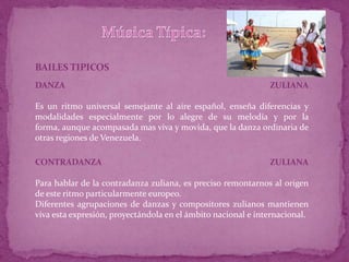 BAILES TIPICOS
DANZA                                                         ZULIANA

Es un ritmo universal semejante al aire español, enseña diferencias y
modalidades especialmente por lo alegre de su melodía y por la
forma, aunque acompasada mas viva y movida, que la danza ordinaria de
otras regiones de Venezuela.

CONTRADANZA                                                   ZULIANA

Para hablar de la contradanza zuliana, es preciso remontarnos al origen
de este ritmo particularmente europeo.
Diferentes agrupaciones de danzas y compositores zulianos mantienen
viva esta expresión, proyectándola en el ámbito nacional e internacional.
 