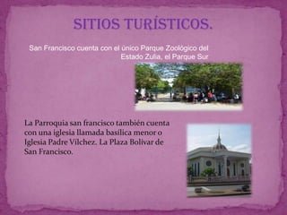 Sitios Turísticos.
 San Francisco cuenta con el único Parque Zoológico del
                             Estado Zulia, el Parque Sur




La Parroquia san francisco también cuenta
con una iglesia llamada basílica menor o
Iglesia Padre Vílchez. La Plaza Bolívar de
San Francisco.
 