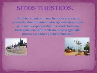 Sitios Turísticos.
   También cuenta con una hermosa plaza muy
conocida, donde existen todos tipos de atracciones
   para niños, espacios abiertos donde todas las
 tardes pueden disfrutar de un espacio agradable
      junto a sus padres y demás familiares.
 