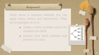 Assignment:
Think about a situation wherein you can
apply union, events, and intersection. What
are you going to do is to:
■ Create a word problem about the
situation you think.
■ Answer your word problem and
present it in class.
45
 