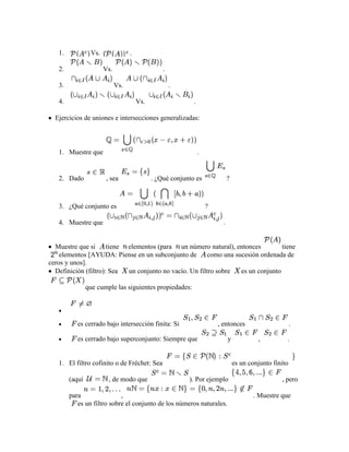 1.            Vs.               .

   2.                  Vs.                       .

   3.                        Vs.                     .

   4.                                  Vs.                  .

  Ejercicios de uniones e intersecciones generalizadas:




   1. Muestre que                                               .


   2. Dado             , sea                 . ¿Qué conjunto es               ?



   3. ¿Qué conjunto es                                              ?

   4. Muestre que                                                         .


  Muestre que si      tiene elementos (para un número natural), entonces           tiene
    elementos [AYUDA: Piense en un subconjunto de        como una sucesión ordenada de
ceros y unos].
  Definición (filtro): Sea  un conjunto no vacío. Un filtro sobre   es un conjunto

                que cumple las siguientes propiedades:




           es cerrado bajo intersección finita: Si                      , entonces                        .

           es cerrado bajo superconjunto: Siempre que                         y            ,          .


   1. El filtro cofinito o de Fréchet: Sea                                        es un conjunto finito

        (aquí           , de modo que                     ). Por ejemplo                            , pero

        para                ,                                                            . Muestre que
           es un filtro sobre el conjunto de los números naturales.
 