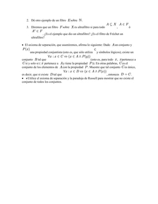 2. Dé otro ejemplo de un filtro        sobre   .

   3. Diremos que un filtro       sobre     es ultrafiltro si para todo         ,        ó

                  . ¿Es el ejemplo que dio un ultrafiltro? ¿Es el filtro de Fréchet un
       ultrafiltro?

  El axioma de separación, que asumiremos, afirma lo siguiente: Dado          un conjunto y

      una propiedad conjuntista (esto es, que sólo utiliza     y símbolos lógicos), existe un

conjunto     tal que                                    (esto es, para todo , pertenece a
  si y solo si ( pertenece a     y tiene la propiedad    )). En otras palabras, es el
conjunto de los elementos de     con la propiedad     . Muestre que tal conjunto es único,

es decir, que si existe   tal que                                   , entonces           .
     Utilice el axioma de separación y la paradoja de Russell para mostrar que no existe el
conjunto de todos los conjuntos.
 