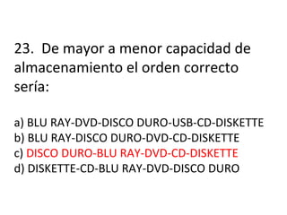 23.  De mayor a menor capacidad de almacenamiento el orden correcto sería: a) BLU RAY-DVD-DISCO DURO-USB-CD-DISKETTE b) BLU RAY-DISCO DURO-DVD-CD-DISKETTE c)  DISCO DURO-BLU RAY-DVD-CD-DISKETTE d) DISKETTE-CD-BLU RAY-DVD-DISCO DURO 