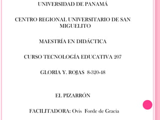 UNIVERSIDAD DE PANAMÁ

CENTRO REGIONAL UNIVERSITARIO DE SAN
             MIGUELITO

       MAESTRÍA EN DIDÁCTICA

  CURSO TECNOLOGÍA EDUCATIVA 207

        GLORIA Y. ROJAS 8-320-48



             EL PIZARRÓN

    FACILITADORA: Ovis Forde de Gracia
 