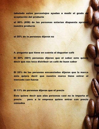 tabulado estos porcentajes ayudan a medir el grado de
aceptación del producto

el 80% (858) de las personas estarían dispuesta aprobar
nuestro producto



el 20% de la personas dijeron no




4. pregunta que tiene en cuenta al degustar café

El 60% (601) personas dijeron que el sabor esto quiere
decir que nos toca distribuir un café de buen sabor



El 25% de las personas encuestadas dijeron que la marca
esto quiere decir que nuestra marca tiene entrar al
mercado con fuerza



El 11% de personas dijeron que el precio

Esto quiere decir que alas personas casi no le importa el
precio    pero a la empresa quiere entrar con precio
cómodos
 