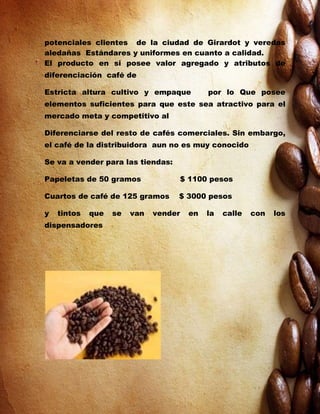 potenciales clientes de la ciudad de Girardot y veredas
aledañas Estándares y uniformes en cuanto a calidad.
El producto en si posee valor agregado y atributos de
diferenciación café de

Estricta altura cultivo y empaque            por lo Que posee
elementos suficientes para que este sea atractivo para el
mercado meta y competitivo al

Diferenciarse del resto de cafés comerciales. Sin embargo,
el café de la distribuidora aun no es muy conocido

Se va a vender para las tiendas:

Papeletas de 50 gramos                 $ 1100 pesos

Cuartos de café de 125 gramos      $ 3000 pesos

y   tintos   que   se   van   vender    en   la   calle   con   los
dispensadores
 