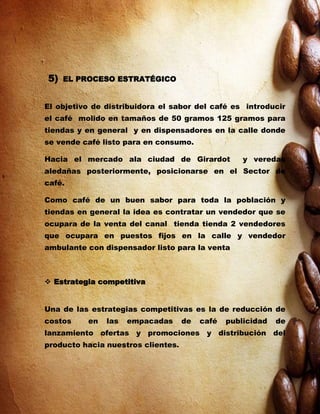 5)   EL PROCESO ESTRATÉGICO


El objetivo de distribuidora el sabor del café es introducir
el café molido en tamaños de 50 gramos 125 gramos para
tiendas y en general y en dispensadores en la calle donde
se vende café listo para en consumo.

Hacia el mercado ala ciudad de Girardot             y veredas
aledañas posteriormente, posicionarse en el Sector de
café.

Como café de un buen sabor para toda la población y
tiendas en general la idea es contratar un vendedor que se
ocupara de la venta del canal tienda tienda 2 vendedores
que ocupara en puestos fijos en la calle y vendedor
ambulante con dispensador listo para la venta



 Estrategia competitiva


Una de las estrategias competitivas es la de reducción de
costos    en   las   empacadas      de   café   publicidad   de
lanzamiento ofertas y promociones y distribución del
producto hacia nuestros clientes.
 