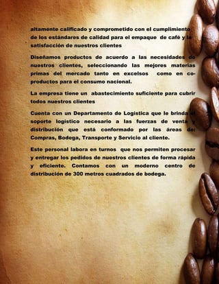 altamente calificado y comprometido con el cumplimiento
de los estándares de calidad para el empaque de café y la
satisfacción de nuestros clientes

Diseñamos productos de acuerdo a las necesidades de
nuestros clientes, seleccionando las mejores materias
primas del mercado tanto en excelsos               como en co-
productos para el consumo nacional.

La empresa tiene un abastecimiento suficiente para cubrir
todos nuestros clientes

Cuenta con un Departamento de Logística que le brinda el
soporte logístico necesario a las fuerzas de venta y
distribución     que   está   conformado    por   las   áreas    de:
Compras, Bodega, Transporte y Servicio al cliente.

Este personal labora en turnos que nos permiten procesar
y entregar los pedidos de nuestros clientes de forma rápida
y   eficiente.    Contamos     con   un    moderno      centro   de
distribución de 300 metros cuadrados de bodega.
 