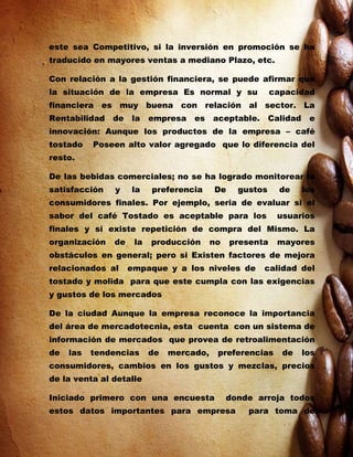 este sea Competitivo, si la inversión en promoción se ha
traducido en mayores ventas a mediano Plazo, etc.

Con relación a la gestión financiera, se puede afirmar que
la situación de la empresa Es normal y su                 capacidad
financiera es muy buena con relación al sector. La
Rentabilidad   de   la    empresa   es    aceptable.      Calidad    e
innovación: Aunque los productos de la empresa – café
tostado    Poseen alto valor agregado que lo diferencia del
resto.

De las bebidas comerciales; no se ha logrado monitorear la
satisfacción    y   la    preferencia     De     gustos     de      los
consumidores finales. Por ejemplo, seria de evaluar si el
sabor del café Tostado es aceptable para los               usuarios
finales y si existe repetición de compra del Mismo. La
organización   de    la   producción      no   presenta    mayores
obstáculos en general; pero si Existen factores de mejora
relacionados al     empaque y a los niveles de         calidad del
tostado y molida para que este cumpla con las exigencias
y gustos de los mercados

De la ciudad Aunque la empresa reconoce la importancia
del área de mercadotecnia, esta cuenta con un sistema de
información de mercados que provea de retroalimentación
de   las   tendencias     de   mercado,    preferencias     de      los
consumidores, cambios en los gustos y mezclas, precios
de la venta al detalle

Iniciado primero con una encuesta              donde arroja todos
estos datos importantes para empresa               para toma de
 
