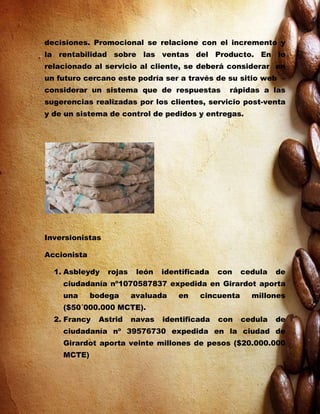 decisiones. Promocional se relacione con el incremento y
la rentabilidad sobre las ventas del Producto. En lo
relacionado al servicio al cliente, se deberá considerar en
un futuro cercano este podría ser a través de su sitio web –
considerar un sistema que de respuestas           rápidas a las
sugerencias realizadas por los clientes, servicio post-venta
y de un sistema de control de pedidos y entregas.




Inversionistas

Accionista

  1. Asbleydy    rojas    león   identificada   con   cedula   de
    ciudadanía nº1070587837 expedida en Girardot aporta
    una      bodega      avaluada    en   cincuenta     millones
    ($50´000.000 MCTE).
  2. Francy   Astrid     navas   identificada   con   cedula   de
    ciudadanía nº 39576730 expedida en la ciudad de
    Girardot aporta veinte millones de pesos ($20.000.000
    MCTE)
 