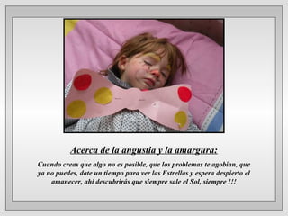 Acerca de la angustia y la amargura:
Cuando creas que algo no es posible, que los problemas te agobian, que
ya no puedes, date un tiempo para ver las Estrellas y espera despierto el
amanecer, ahí descubrirás que siempre sale el Sol, siempre !!!

 